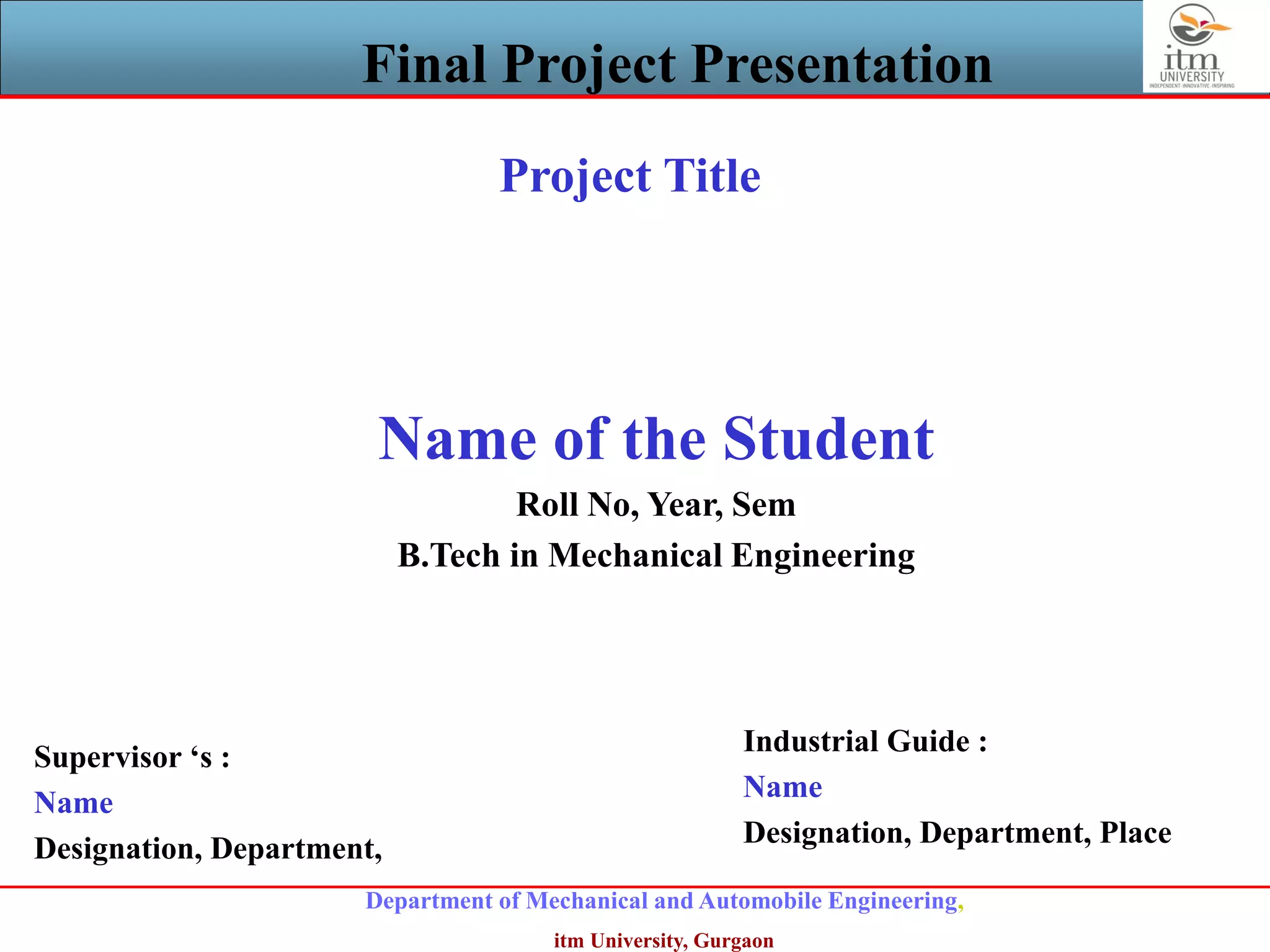 Department of Mechanical and Automobile Engineering,
itm University, Gurgaon
Final Project Presentation
Project Title
Name of the Student
Roll No, Year, Sem
B.Tech in Mechanical Engineering
Supervisor ‘s :
Name
Designation, Department,
Industrial Guide :
Name
Designation, Department, Place
 