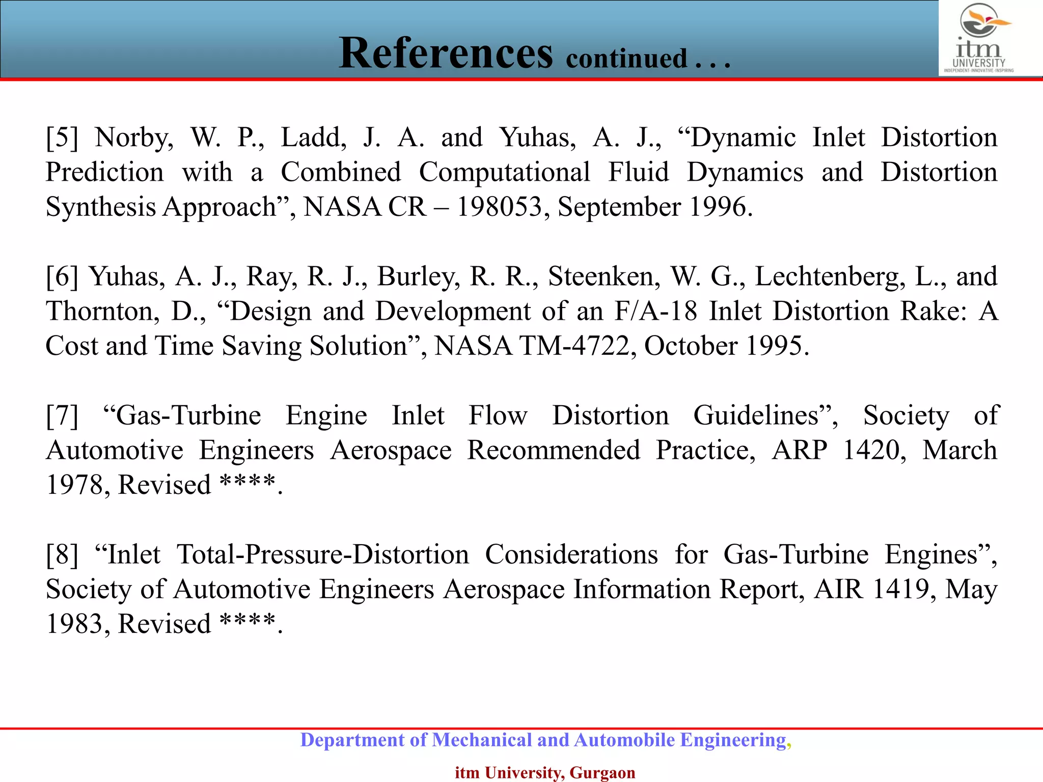 Department of Mechanical and Automobile Engineering,
itm University, Gurgaon
References continued . . .
[5] Norby, W. P., Ladd, J. A. and Yuhas, A. J., “Dynamic Inlet Distortion
Prediction with a Combined Computational Fluid Dynamics and Distortion
Synthesis Approach”, NASA CR – 198053, September 1996.
[6] Yuhas, A. J., Ray, R. J., Burley, R. R., Steenken, W. G., Lechtenberg, L., and
Thornton, D., “Design and Development of an F/A-18 Inlet Distortion Rake: A
Cost and Time Saving Solution”, NASA TM-4722, October 1995.
[7] “Gas-Turbine Engine Inlet Flow Distortion Guidelines”, Society of
Automotive Engineers Aerospace Recommended Practice, ARP 1420, March
1978, Revised ****.
[8] “Inlet Total-Pressure-Distortion Considerations for Gas-Turbine Engines”,
Society of Automotive Engineers Aerospace Information Report, AIR 1419, May
1983, Revised ****.
 