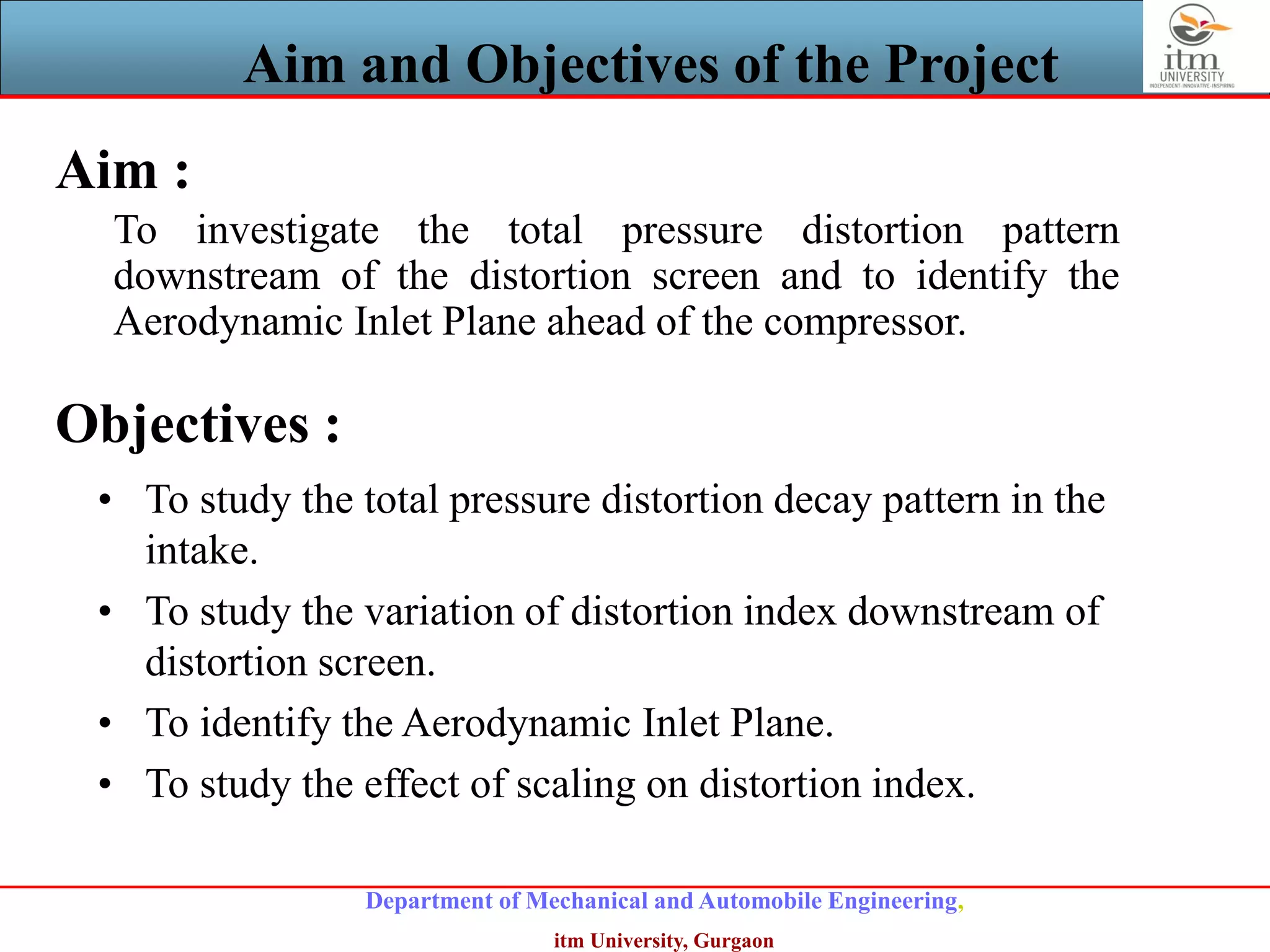Department of Mechanical and Automobile Engineering,
itm University, Gurgaon
Aim and Objectives of the Project
Aim :
To investigate the total pressure distortion pattern
downstream of the distortion screen and to identify the
Aerodynamic Inlet Plane ahead of the compressor.
Objectives :
• To study the total pressure distortion decay pattern in the
intake.
• To study the variation of distortion index downstream of
distortion screen.
• To identify the Aerodynamic Inlet Plane.
• To study the effect of scaling on distortion index.
 