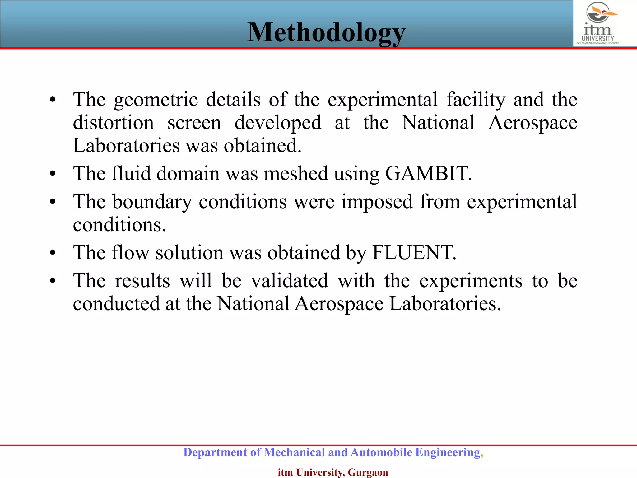 Department of Mechanical and Automobile Engineering,
itm University, Gurgaon
Methodology
• The geometric details of the experimental facility and the
distortion screen developed at the National Aerospace
Laboratories was obtained.
• The fluid domain was meshed using GAMBIT.
• The boundary conditions were imposed from experimental
conditions.
• The flow solution was obtained by FLUENT.
• The results will be validated with the experiments to be
conducted at the National Aerospace Laboratories.
 