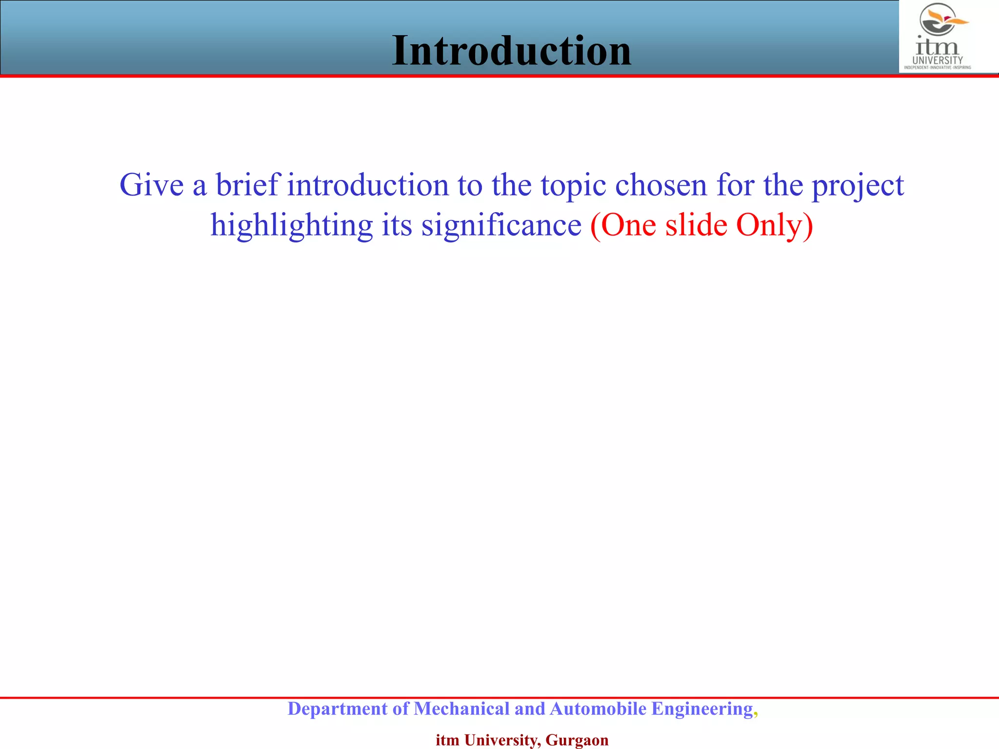 Department of Mechanical and Automobile Engineering,
itm University, Gurgaon
Introduction
Give a brief introduction to the topic chosen for the project
highlighting its significance (One slide Only)
 