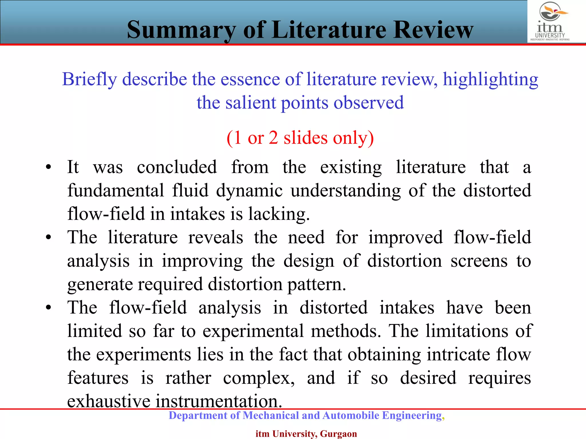 Department of Mechanical and Automobile Engineering,
itm University, Gurgaon
Summary of Literature Review
• It was concluded from the existing literature that a
fundamental fluid dynamic understanding of the distorted
flow-field in intakes is lacking.
• The literature reveals the need for improved flow-field
analysis in improving the design of distortion screens to
generate required distortion pattern.
• The flow-field analysis in distorted intakes have been
limited so far to experimental methods. The limitations of
the experiments lies in the fact that obtaining intricate flow
features is rather complex, and if so desired requires
exhaustive instrumentation.
Briefly describe the essence of literature review, highlighting
the salient points observed
(1 or 2 slides only)
 