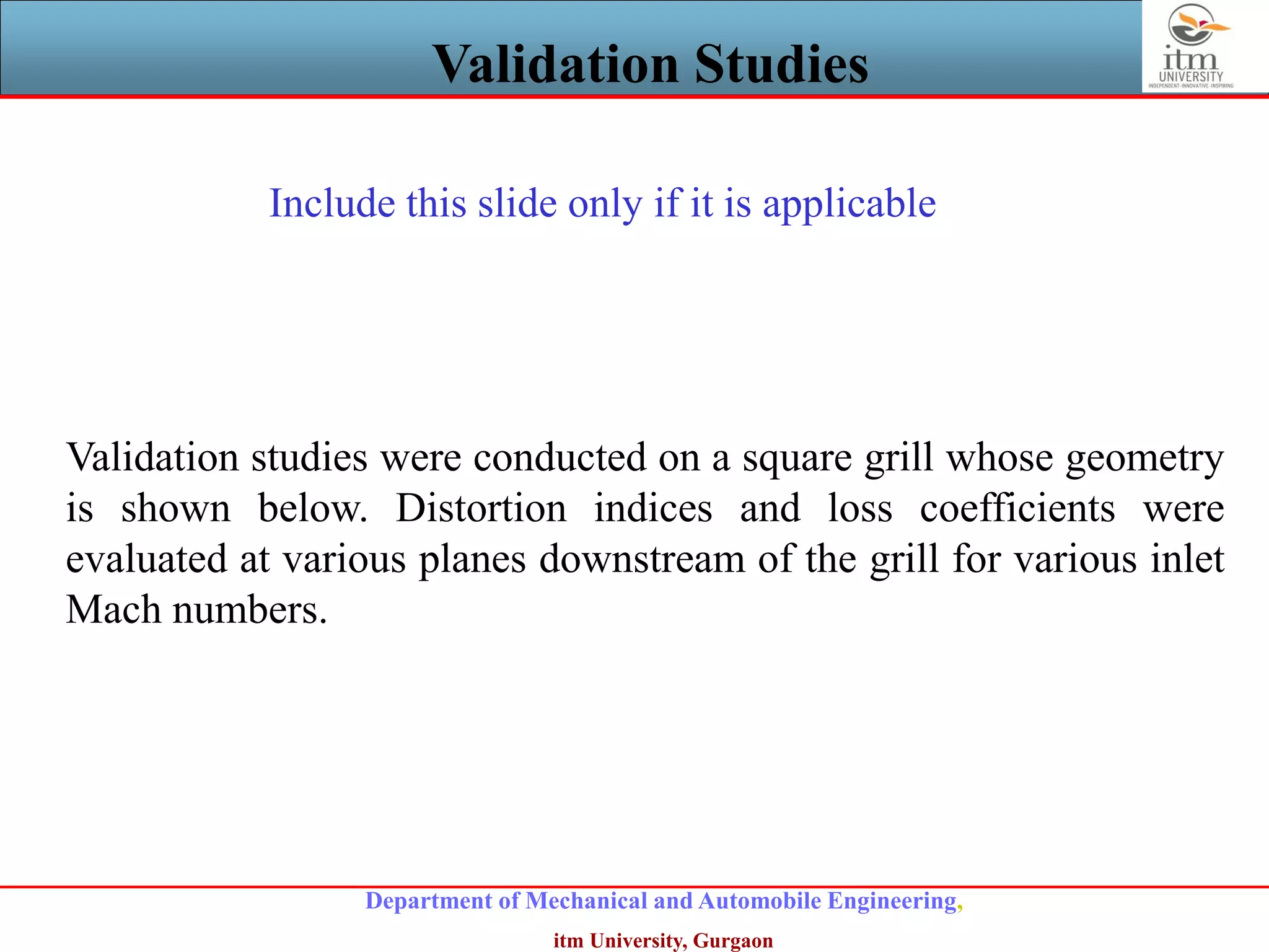 Department of Mechanical and Automobile Engineering,
itm University, Gurgaon
Validation Studies
Validation studies were conducted on a square grill whose geometry
is shown below. Distortion indices and loss coefficients were
evaluated at various planes downstream of the grill for various inlet
Mach numbers.
Include this slide only if it is applicable
 
