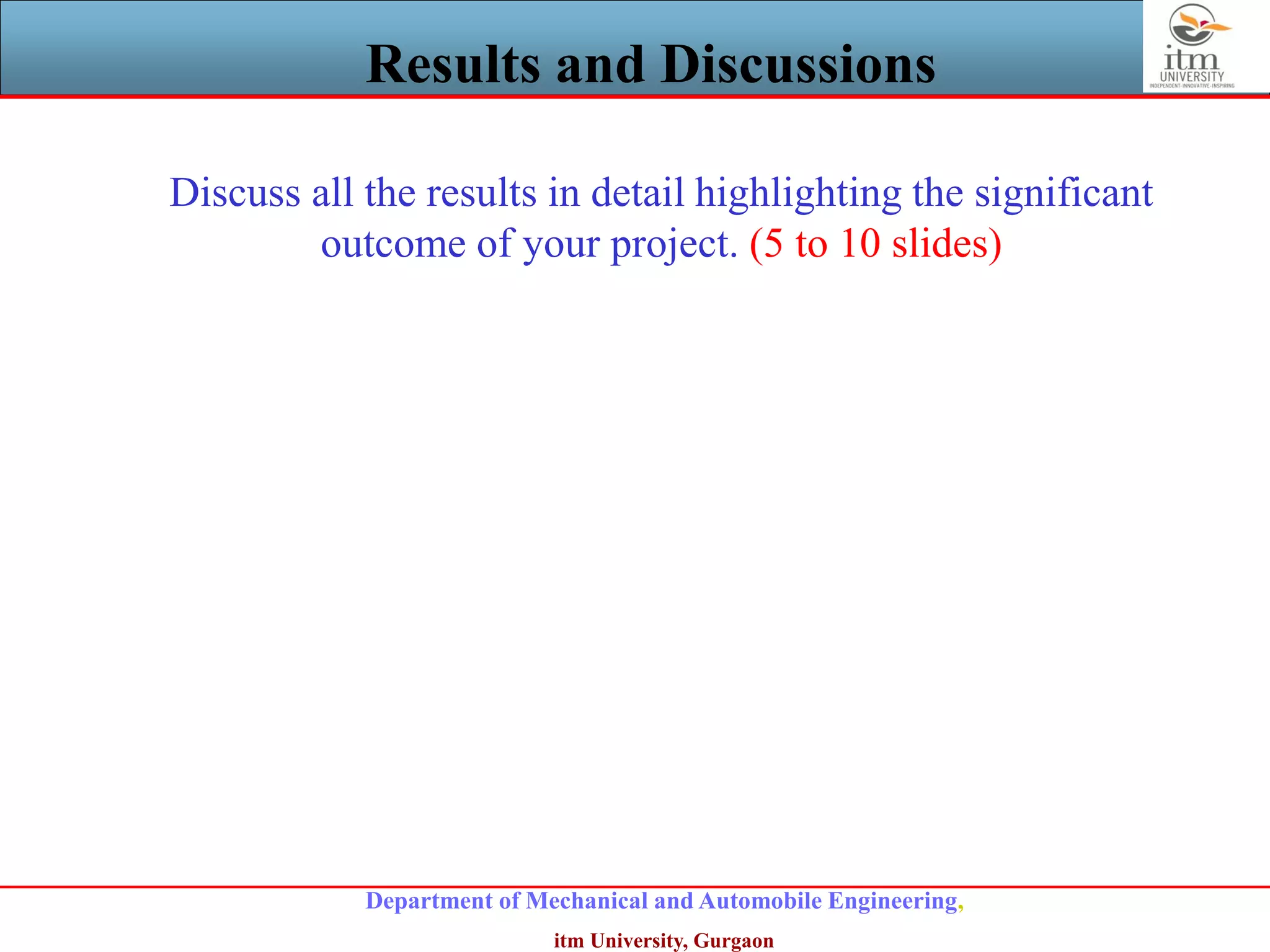 Department of Mechanical and Automobile Engineering,
itm University, Gurgaon
Results and Discussions
Discuss all the results in detail highlighting the significant
outcome of your project. (5 to 10 slides)
 