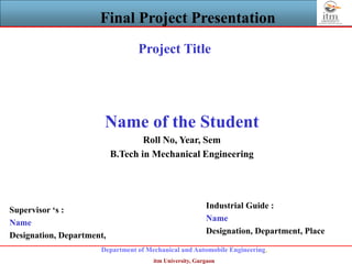 Department of Mechanical and Automobile Engineering,
itm University, Gurgaon
Final Project Presentation
Project Title
Name of the Student
Roll No, Year, Sem
B.Tech in Mechanical Engineering
Supervisor ‘s :
Name
Designation, Department,
Industrial Guide :
Name
Designation, Department, Place
 