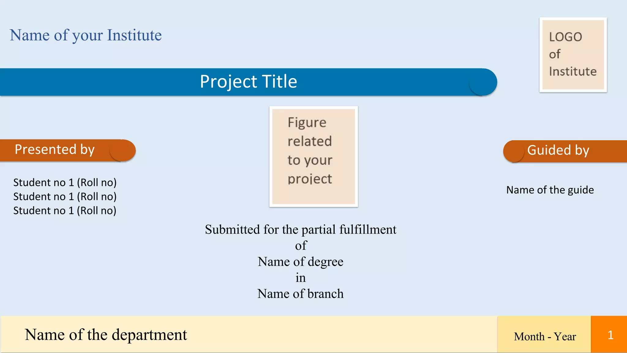 Project Title
Presented by
Name of your Institute
Student no 1 (Roll no)
Student no 1 (Roll no)
Student no 1 (Roll no)
Submitted for the partial fulfillment
of
Name of degree
in
Name of branch
Name of the guide
Guided by
Name of the department Month - Year 1
 