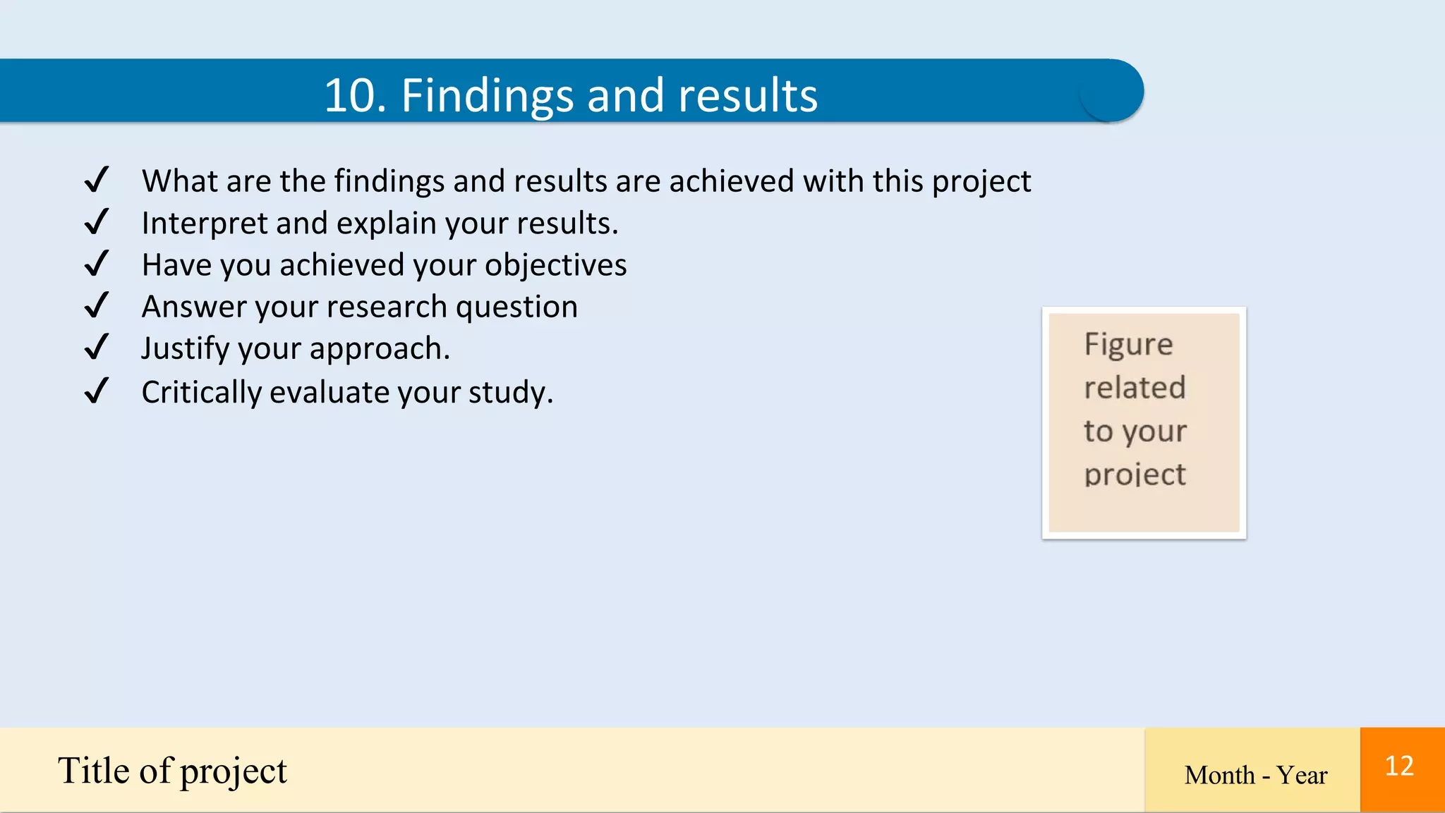 12
10. Findings and results
✔ What are the findings and results are achieved with this project
✔ Interpret and explain your results.
✔ Have you achieved your objectives
✔ Answer your research question
✔ Justify your approach.
✔ Critically evaluate your study.
Title of project Month - Year 12
 