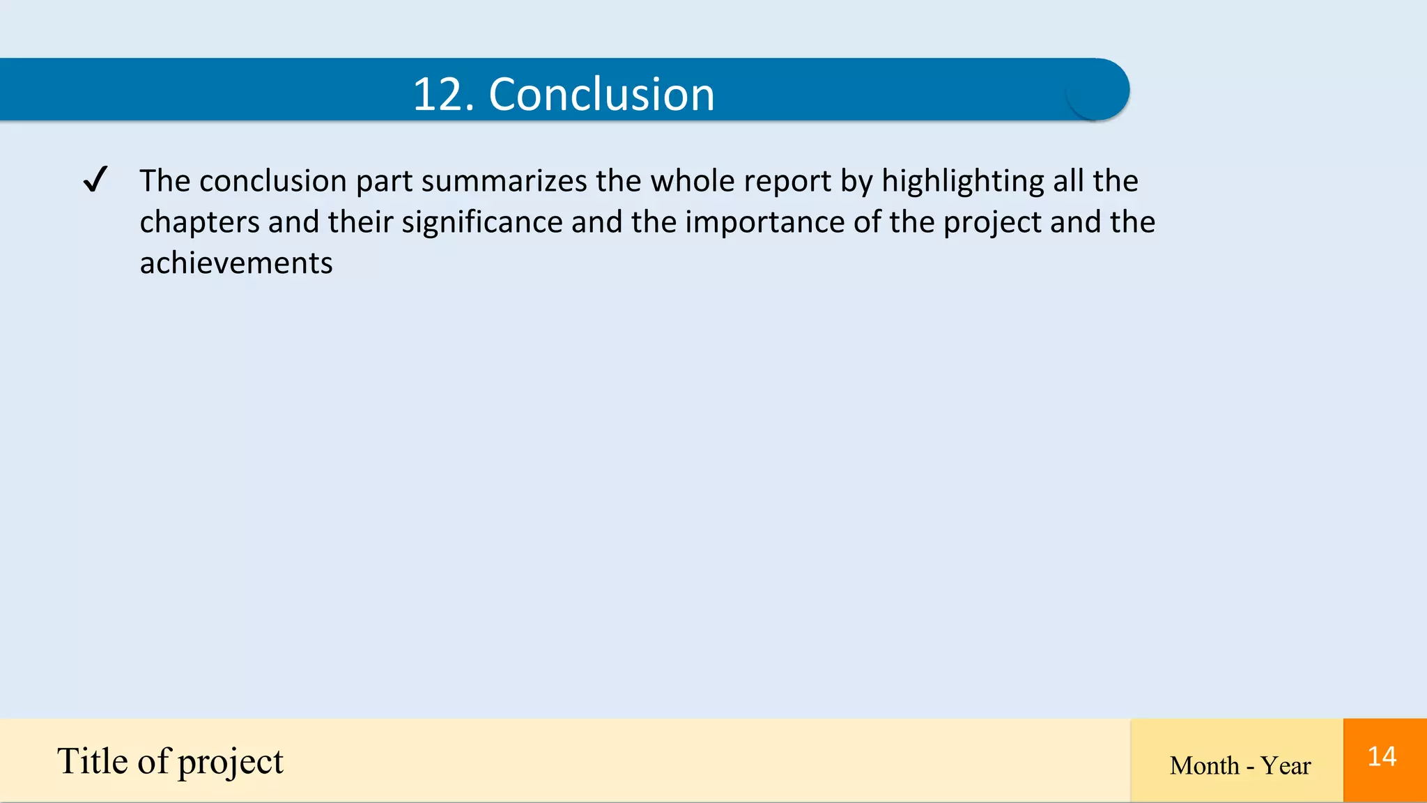 14
12. Conclusion
✔ The conclusion part summarizes the whole report by highlighting all the
chapters and their significance and the importance of the project and the
achievements
Title of project Month - Year 14
 