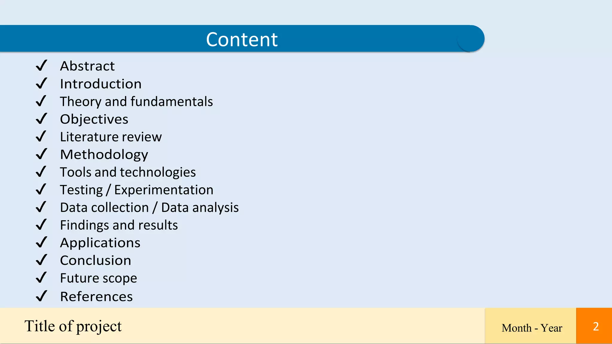 2
✔ Abstract
✔ Introduction
✔ Theory and fundamentals
✔ Objectives
✔ Literature review
✔ Methodology
✔ Tools and technologies
✔ Testing / Experimentation
✔ Data collection / Data analysis
✔ Findings and results
✔ Applications
✔ Conclusion
✔ Future scope
✔ References
Content
Title of project Month - Year 2
 