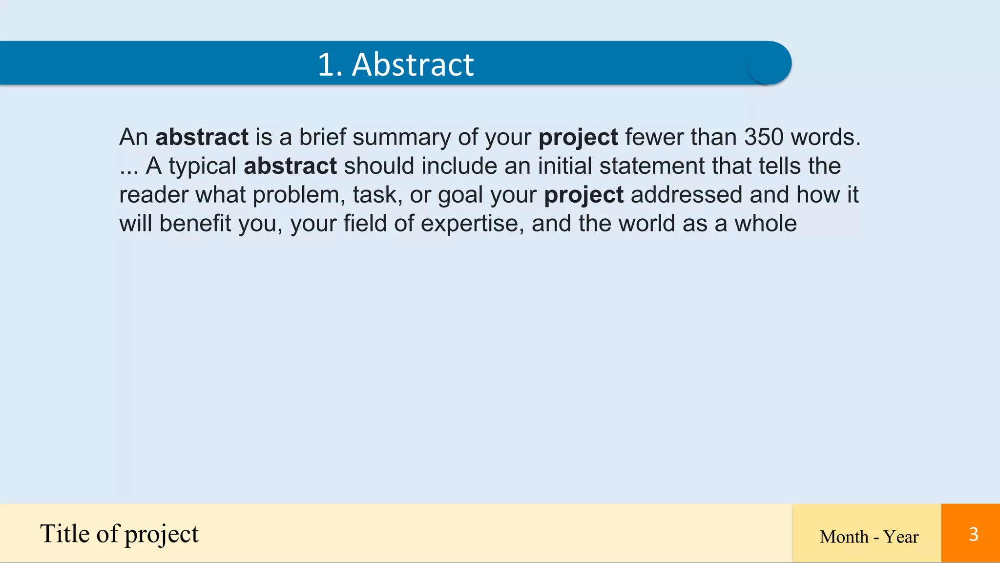3
An abstract is a brief summary of your project fewer than 350 words.
... A typical abstract should include an initial statement that tells the
reader what problem, task, or goal your project addressed and how it
will benefit you, your field of expertise, and the world as a whole
1. Abstract
Title of project Month - Year 3
 