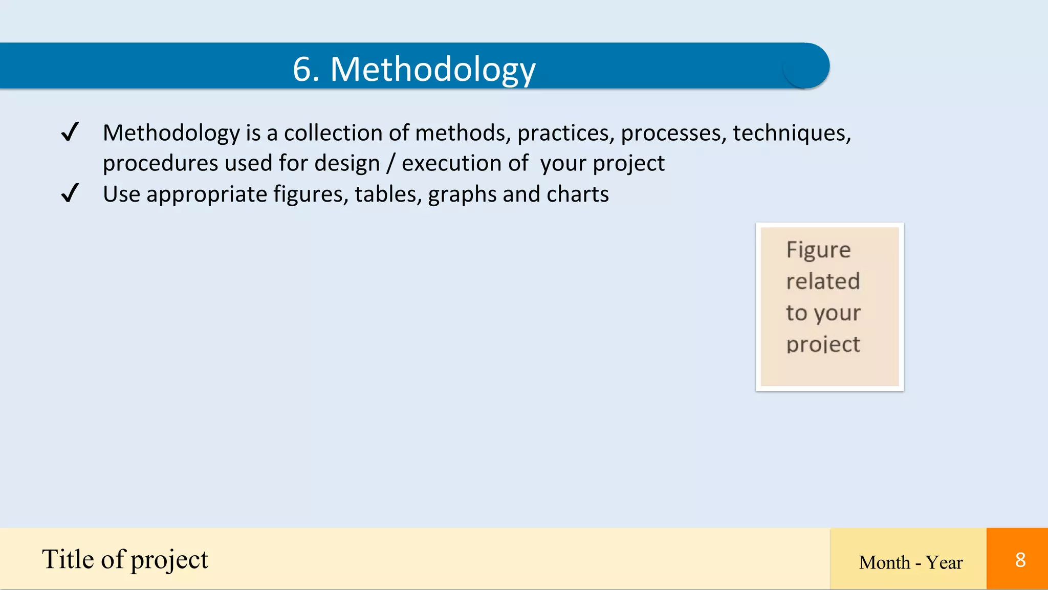 8
6. Methodology
✔ Methodology is a collection of methods, practices, processes, techniques,
procedures used for design / execution of your project
✔ Use appropriate figures, tables, graphs and charts
Title of project Month - Year 8
 
