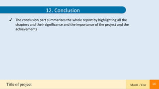 14
12. Conclusion
✔ The conclusion part summarizes the whole report by highlighting all the
chapters and their significance and the importance of the project and the
achievements
Title of project Month - Year 14
 
