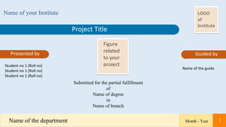 Project Title
Name of your Institute
Presented by Guided by
Student no 1 (Roll no)
Student no 1 (Roll no)
Student no 1 (Roll no)
Name of the guide
Submitted for the partial fulfillment
of
Name of degree
in
Name of branch
Month - Year
Name of the department 1
 