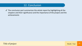 14
Title of project Month - Year 14
12. Conclusion
✔ The conclusion part summarizes the whole report by highlighting all the
chapters and their significance and the importance of the project and the
achievements
 