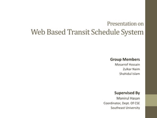 Presentation on

Web Based Transit Schedule System

Group Members
Mosarrof Hossain
Zulkar Naim
Shahidul Islam

Supervised By
Monirul Hasan
Coordinator, Dept. Of CSE
Southeast University

 
