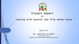 Project Report
on
“Dyeing with natural dye from Henna Paste ”
Supervisor
Md. Abdullah Al Mamun
Lecturer(Technical)
Sheikh Kamal Textile Engineering College, Jheaidah
 