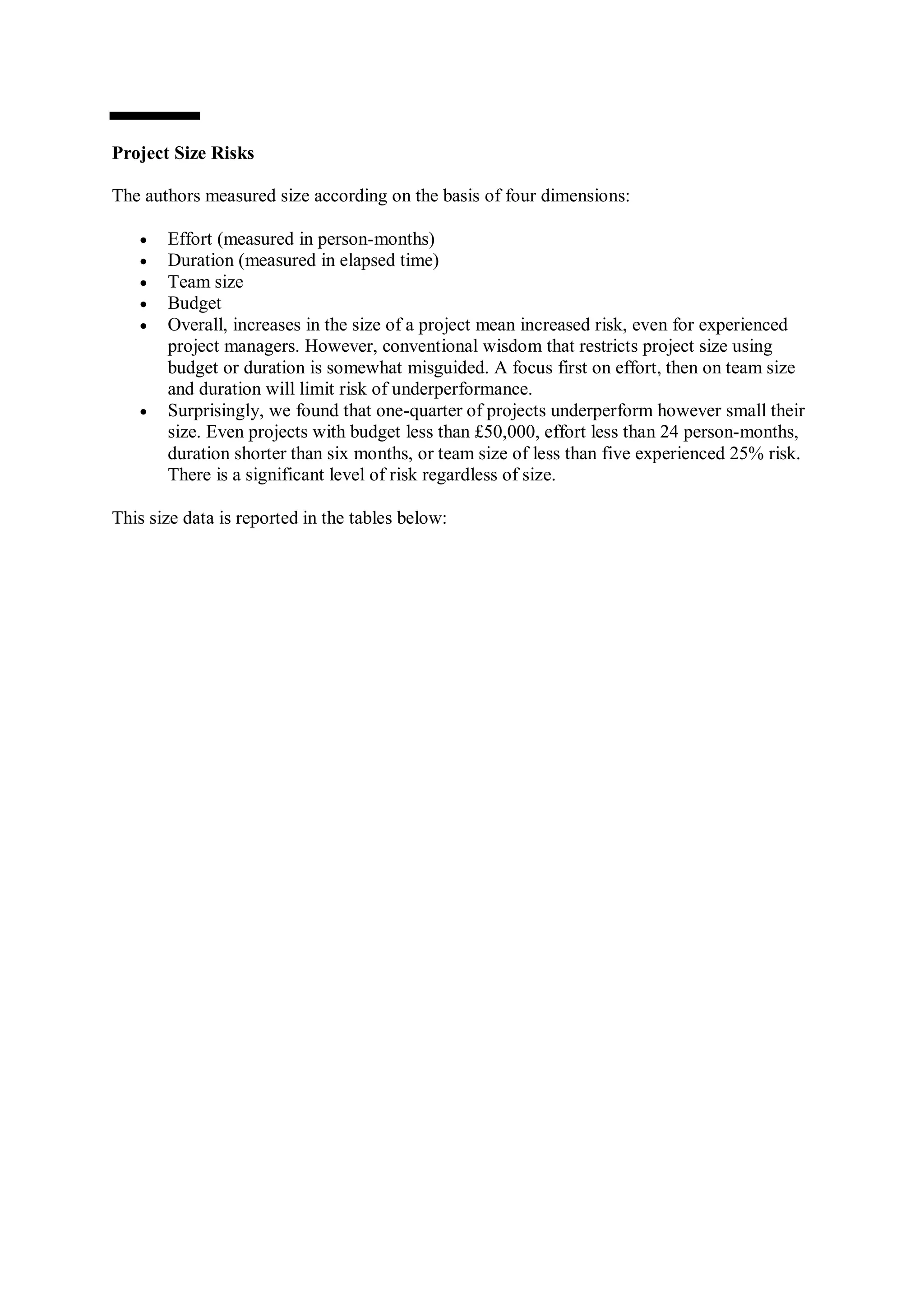 Project Size Risks

The authors measured size according on the basis of four dimensions:

      Effort (measured in person-months)
      Duration (measured in elapsed time)
      Team size
      Budget
      Overall, increases in the size of a project mean increased risk, even for experienced
       project managers. However, conventional wisdom that restricts project size using
       budget or duration is somewhat misguided. A focus first on effort, then on team size
       and duration will limit risk of underperformance.
      Surprisingly, we found that one-quarter of projects underperform however small their
       size. Even projects with budget less than £50,000, effort less than 24 person-months,
       duration shorter than six months, or team size of less than five experienced 25% risk.
       There is a significant level of risk regardless of size.

This size data is reported in the tables below:
 