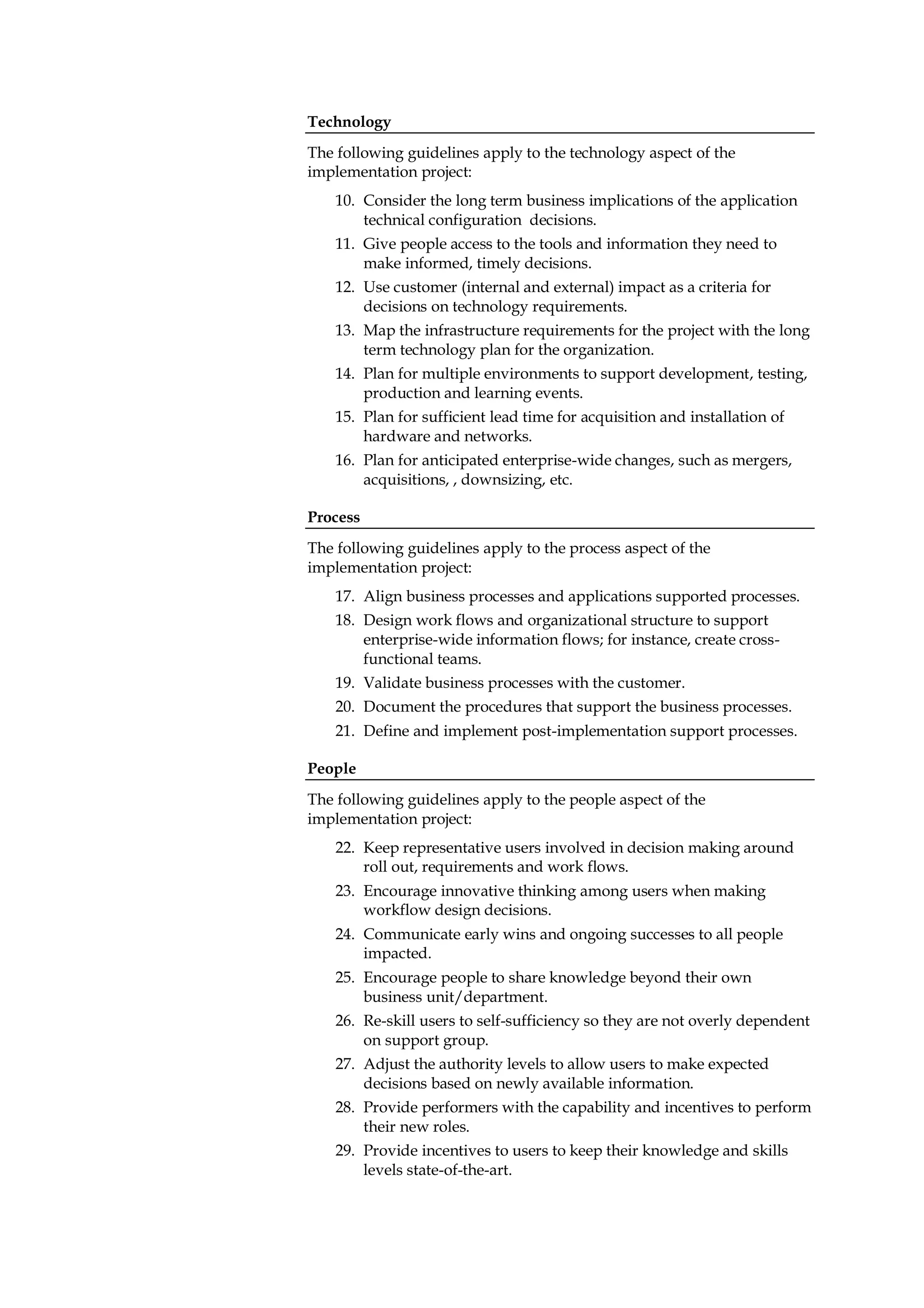 Technology
The following guidelines apply to the technology aspect of the
implementation project:
    10. Consider the long term business implications of the application
        technical configuration decisions.
    11. Give people access to the tools and information they need to
        make informed, timely decisions.
    12. Use customer (internal and external) impact as a criteria for
        decisions on technology requirements.
    13. Map the infrastructure requirements for the project with the long
        term technology plan for the organization.
    14. Plan for multiple environments to support development, testing,
        production and learning events.
    15. Plan for sufficient lead time for acquisition and installation of
        hardware and networks.
    16. Plan for anticipated enterprise-wide changes, such as mergers,
        acquisitions, , downsizing, etc.

Process
The following guidelines apply to the process aspect of the
implementation project:
    17. Align business processes and applications supported processes.
    18. Design work flows and organizational structure to support
        enterprise-wide information flows; for instance, create cross-
        functional teams.
    19. Validate business processes with the customer.
    20. Document the procedures that support the business processes.
    21. Define and implement post-implementation support processes.

People
The following guidelines apply to the people aspect of the
implementation project:
    22. Keep representative users involved in decision making around
        roll out, requirements and work flows.
    23. Encourage innovative thinking among users when making
        workflow design decisions.
    24. Communicate early wins and ongoing successes to all people
        impacted.
    25. Encourage people to share knowledge beyond their own
        business unit/department.
    26. Re-skill users to self-sufficiency so they are not overly dependent
        on support group.
    27. Adjust the authority levels to allow users to make expected
        decisions based on newly available information.
    28. Provide performers with the capability and incentives to perform
        their new roles.
    29. Provide incentives to users to keep their knowledge and skills
        levels state-of-the-art.
 