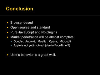  Browser-based
 Open source and standard
 Pure JavaScript and No plugins
 Market penetration will be almost complete!
 Google、Android、Mozilla、Opera、Microsoft
 Apple is not yet involved. (due to FaceTime!?)
 User’s behavior is a great wall.
 