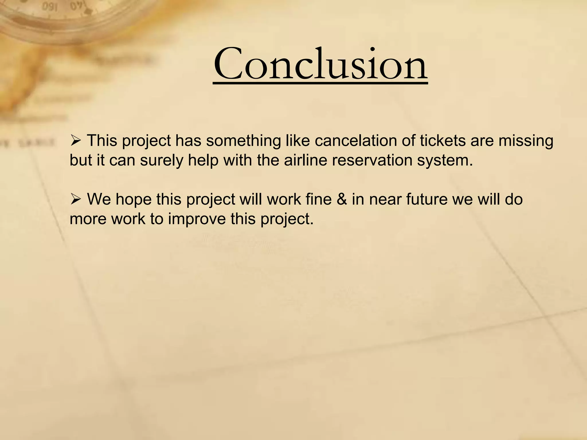 Conclusion
 This project has something like cancelation of tickets are missing
but it can surely help with the airline reservation system.
 We hope this project will work fine & in near future we will do
more work to improve this project.
 