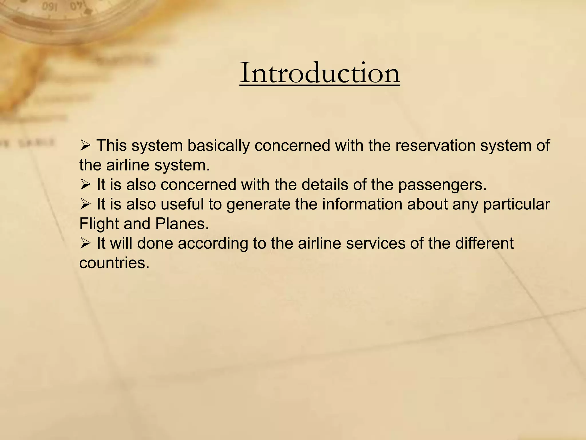 Introduction
 This system basically concerned with the reservation system of
the airline system.
 It is also concerned with the details of the passengers.
 It is also useful to generate the information about any particular
Flight and Planes.
 It will done according to the airline services of the different
countries.
 