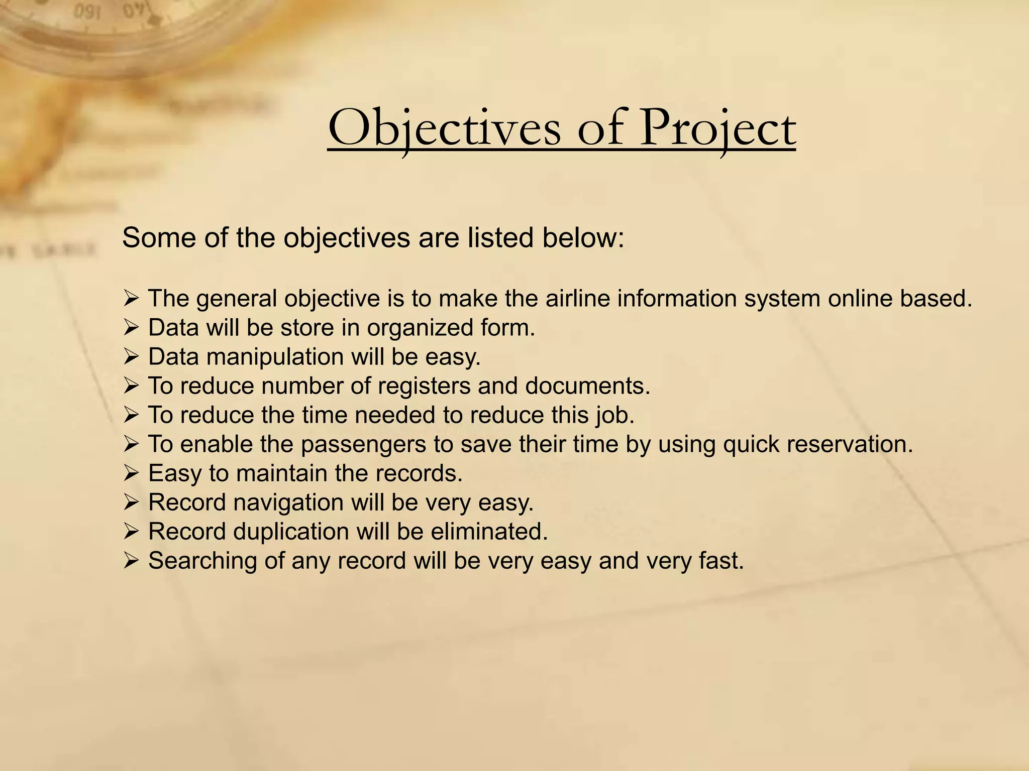 Objectives of Project
Some of the objectives are listed below:
 The general objective is to make the airline information system online based.
 Data will be store in organized form.
 Data manipulation will be easy.
 To reduce number of registers and documents.
 To reduce the time needed to reduce this job.
 To enable the passengers to save their time by using quick reservation.
 Easy to maintain the records.
 Record navigation will be very easy.
 Record duplication will be eliminated.
 Searching of any record will be very easy and very fast.
 