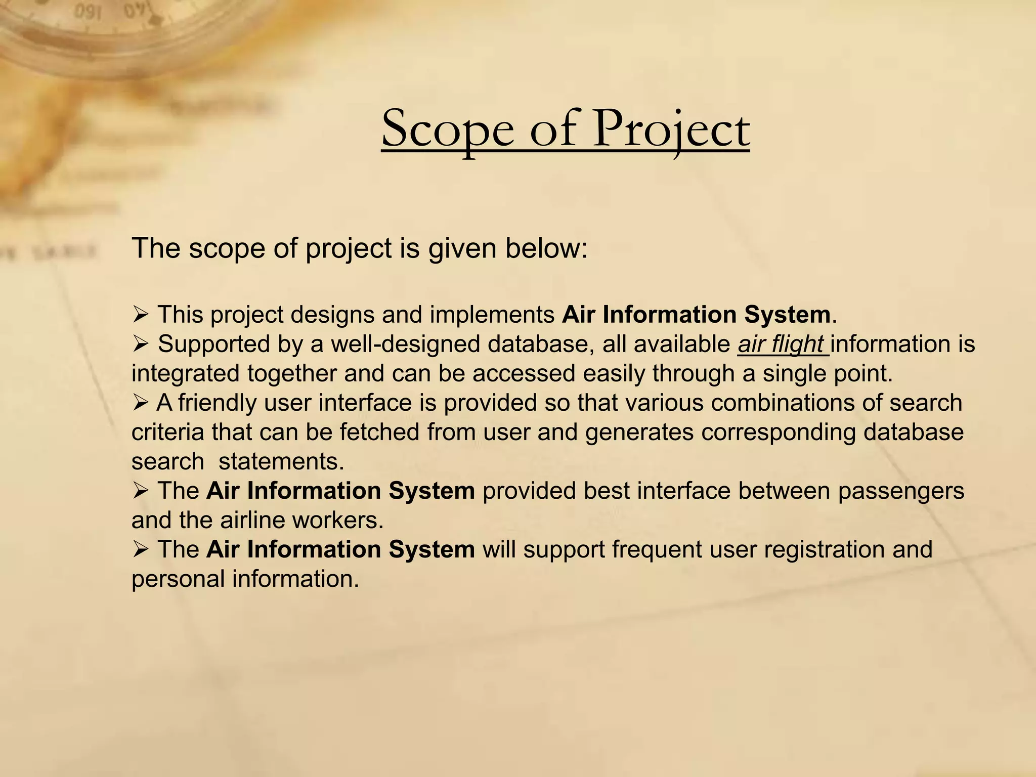 Scope of Project
The scope of project is given below:
 This project designs and implements Air Information System.
 Supported by a well-designed database, all available air flight information is
integrated together and can be accessed easily through a single point.
 A friendly user interface is provided so that various combinations of search
criteria that can be fetched from user and generates corresponding database
search statements.
 The Air Information System provided best interface between passengers
and the airline workers.
 The Air Information System will support frequent user registration and
personal information.
 