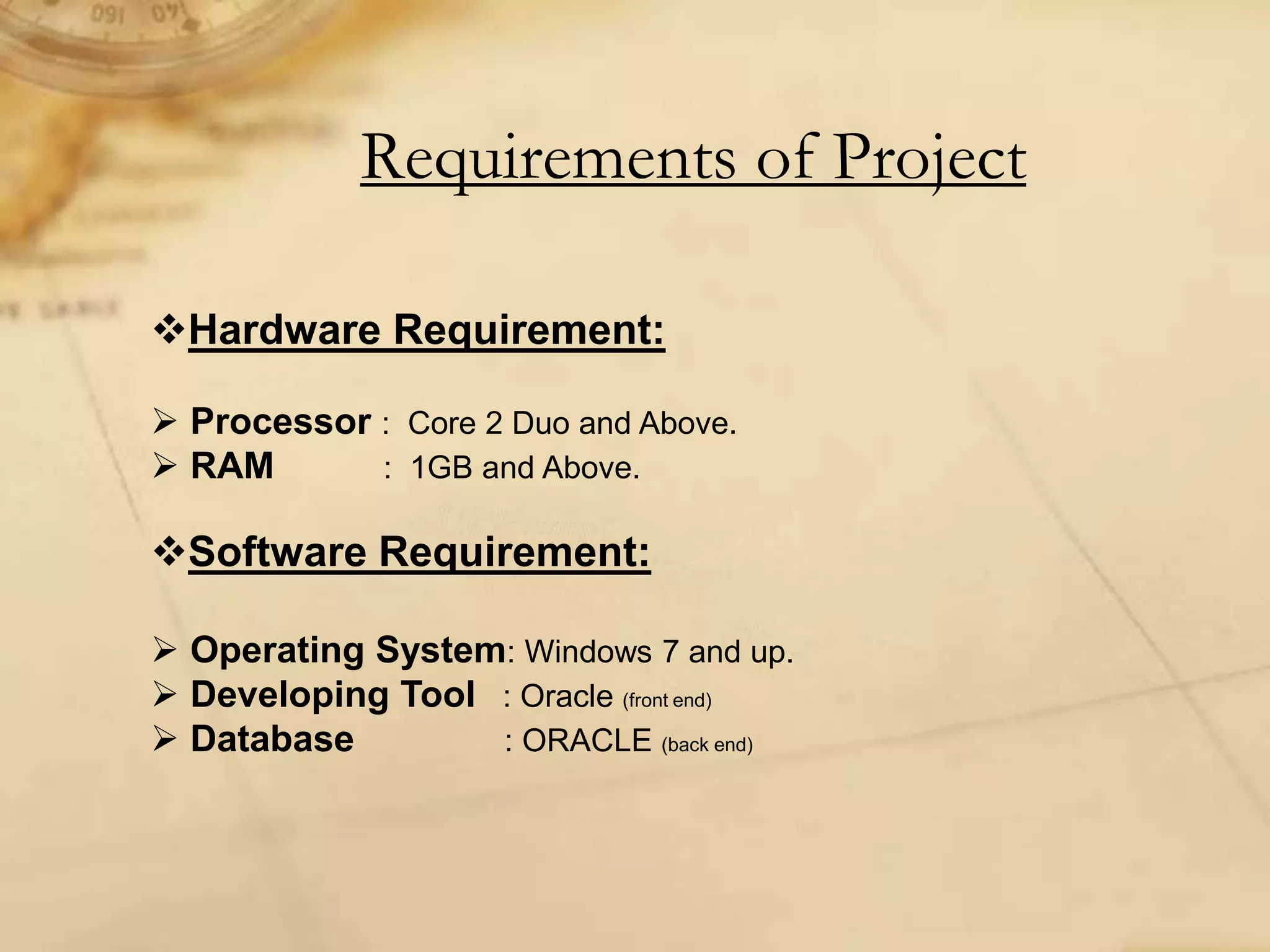 Requirements of Project
Hardware Requirement:
 Processor : Core 2 Duo and Above.
 RAM : 1GB and Above.
Software Requirement:
 Operating System: Windows 7 and up.
 Developing Tool : Oracle (front end)
 Database : ORACLE (back end)
 