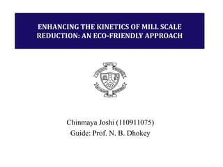 Chinmaya Joshi (110911075)
Guide: Prof. N. B. Dhokey
ENHANCING THE KINETICS OF MILL SCALE
REDUCTION: AN ECO-FRIENDLY APPROACH
 