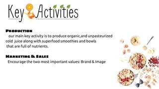 Production
our main key activity is to produce organic,and unpasteurized
cold juice along with superfood smoothies and bowls
that are full of nutrients.
Marketing & Sales
Encourage the two most important values: Brand & Image
 