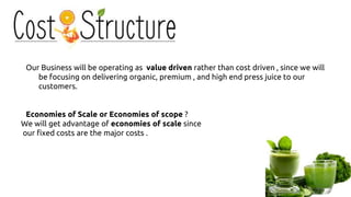 Our Business will be operating as value driven rather than cost driven , since we will
be focusing on delivering organic, premium , and high end press juice to our
customers.
Economies of Scale or Economies of scope ?
We will get advantage of economies of scale since
our fixed costs are the major costs .
 