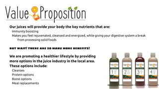 Our juices will provide your body the key nutrients that are:
Immunity boosting
Makes you feel rejuvenated, cleansed and energized, while giving your digestive system a break
from processing solid foods
but wait! there are so many more benefits!
We are promoting a healthier lifestyle by providing
more options in the juice industry in the local area.
These options include:
Cleanses
Protein options
Boost options
Meal replacements
 