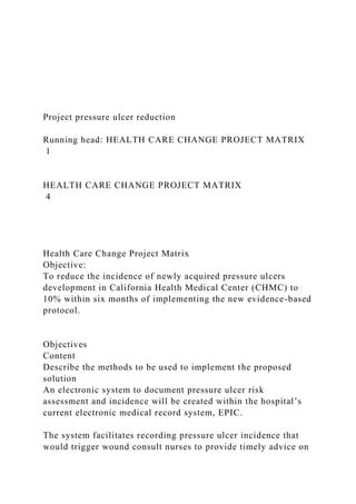 Project pressure ulcer reduction
Running head: HEALTH CARE CHANGE PROJECT MATRIX
1
HEALTH CARE CHANGE PROJECT MATRIX
4
Health Care Change Project Matrix
Objective:
To reduce the incidence of newly acquired pressure ulcers
development in California Health Medical Center (CHMC) to
10% within six months of implementing the new evidence-based
protocol.
Objectives
Content
Describe the methods to be used to implement the proposed
solution
An electronic system to document pressure ulcer risk
assessment and incidence will be created within the hospital’s
current electronic medical record system, EPIC.
The system facilitates recording pressure ulcer incidence that
would trigger wound consult nurses to provide timely advice on
 