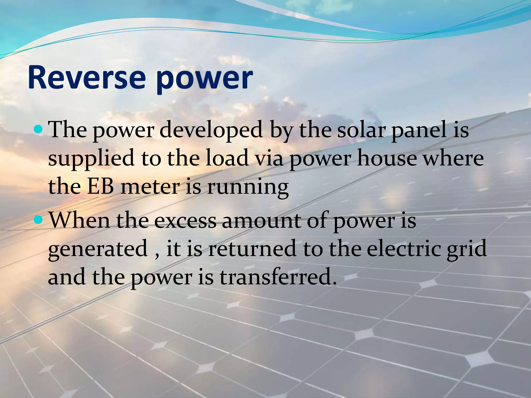 Reverse power
 The power developed by the solar panel is
supplied to the load via power house where
the EB meter is running
 When the excess amount of power is
generated , it is returned to the electric grid
and the power is transferred.
 