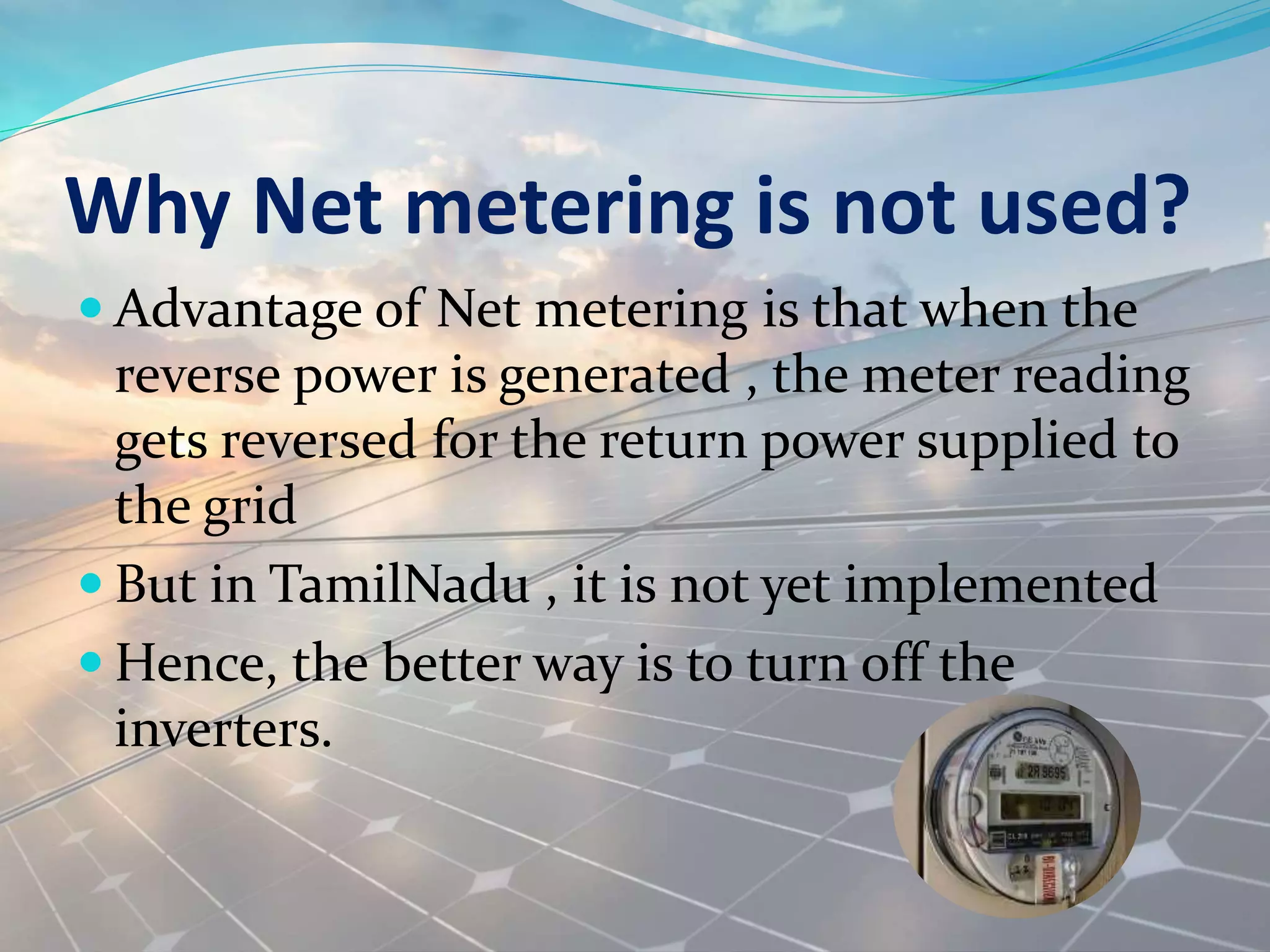 Why Net metering is not used?
 Advantage of Net metering is that when the
reverse power is generated , the meter reading
gets reversed for the return power supplied to
the grid
 But in TamilNadu , it is not yet implemented
 Hence, the better way is to turn off the
inverters.
 