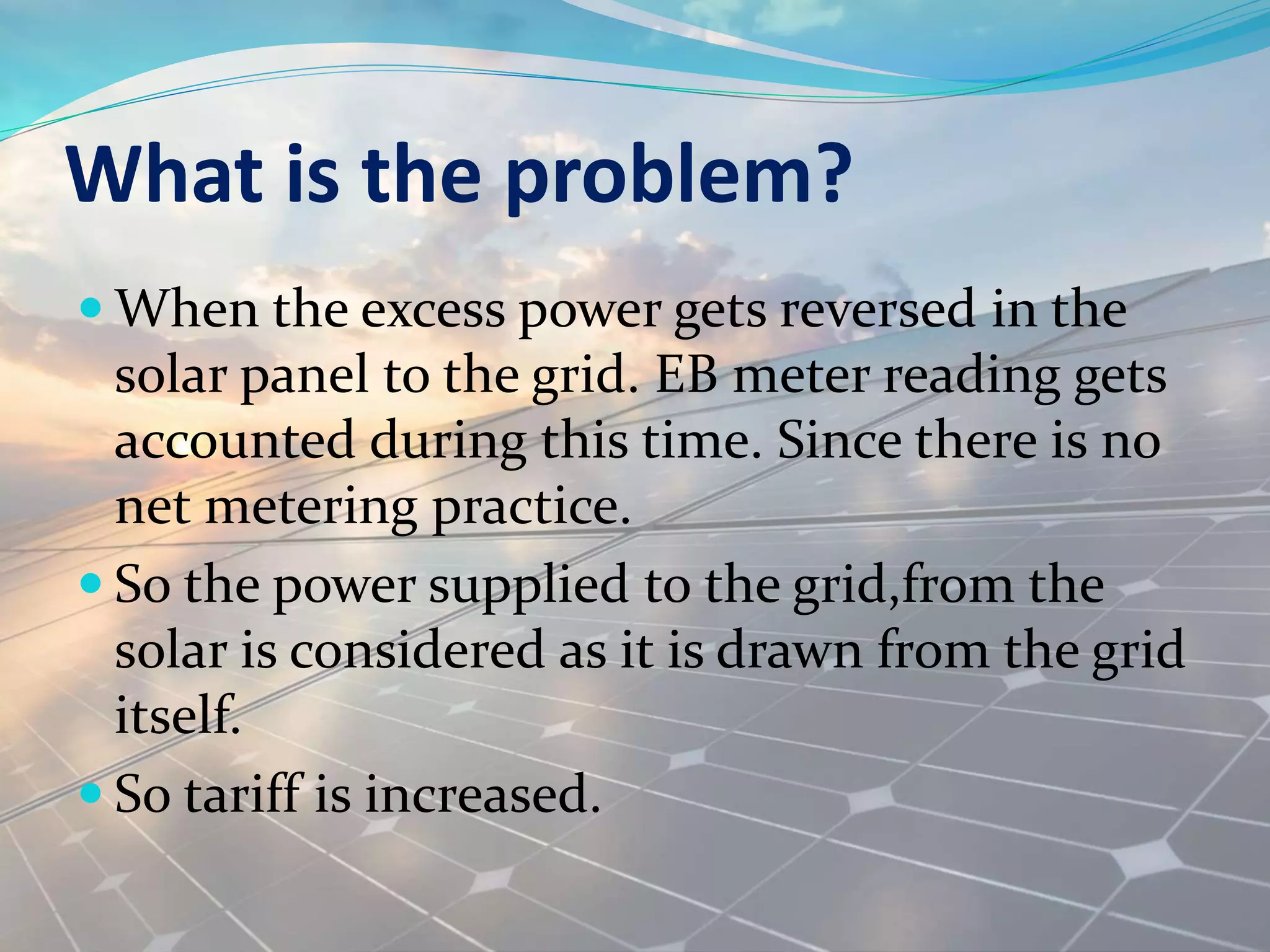 What is the problem?
 When the excess power gets reversed in the
solar panel to the grid. EB meter reading gets
accounted during this time. Since there is no
net metering practice.
 So the power supplied to the grid,from the
solar is considered as it is drawn from the grid
itself.
 So tariff is increased.
 