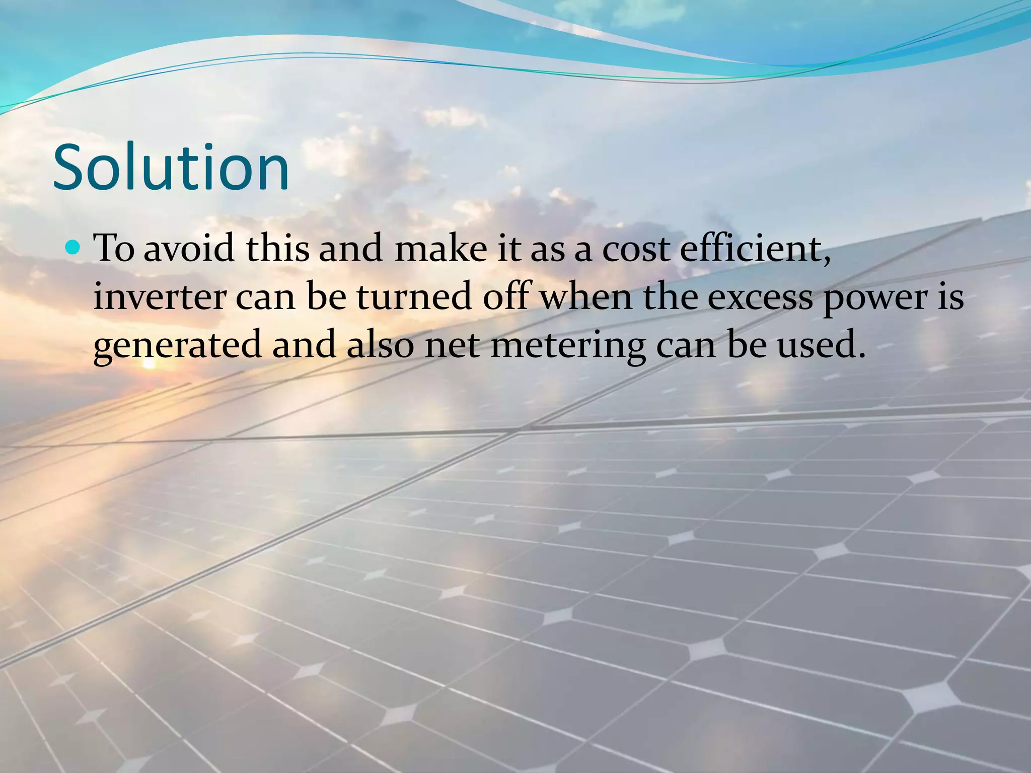 Solution
 To avoid this and make it as a cost efficient,
inverter can be turned off when the excess power is
generated and also net metering can be used.
 