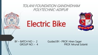 Electric Bike
TOLANI FOUNDATION GANDHIDHAM
POLYTECHNIC-ADIPUR
BY – BATCH NO :- 2 Guided BY:- PROF. Hiren Sager
GROUP NO :- 4 PROF. Mrunal Solanki
 