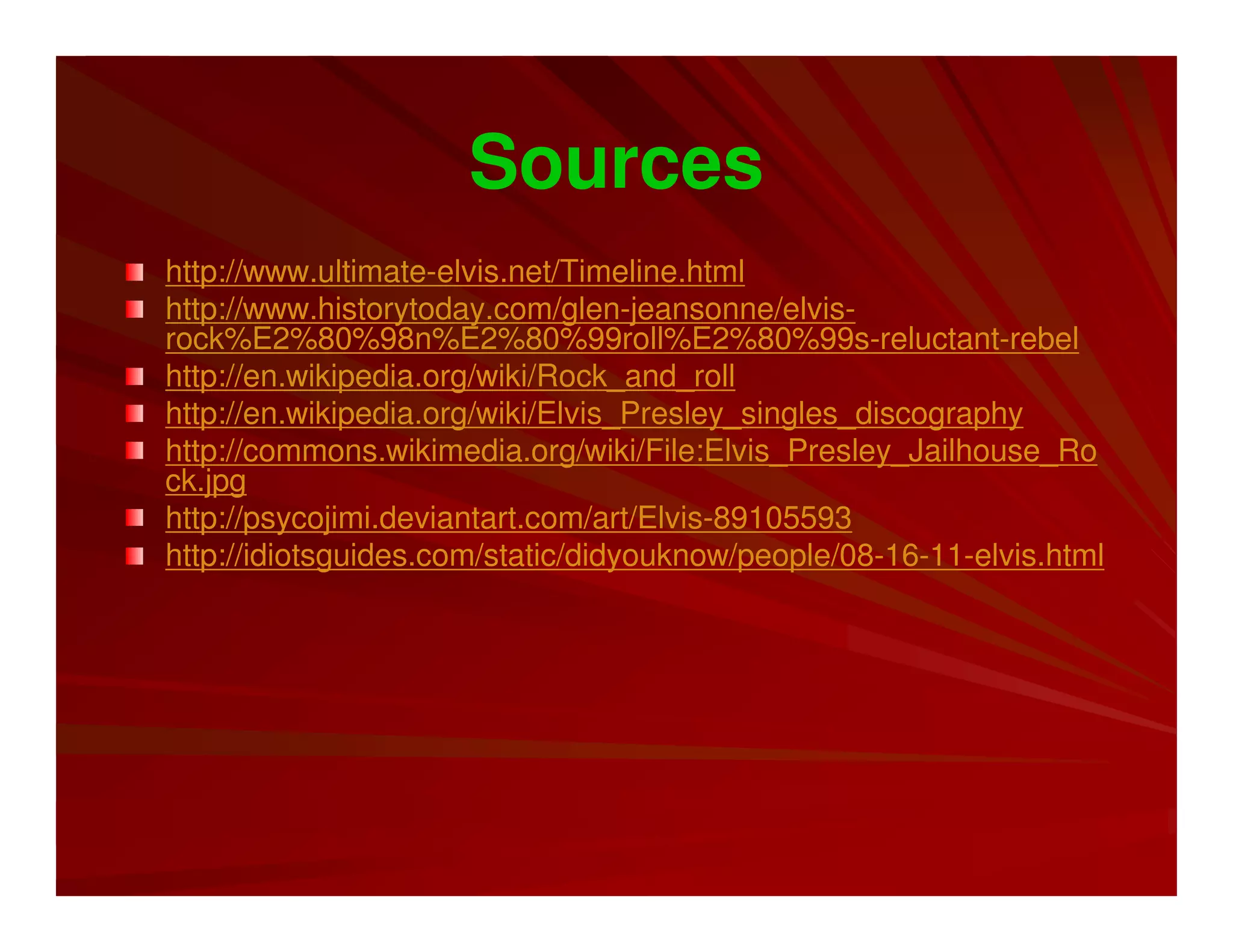 Sources
http://www.ultimate-elvis.net/Timeline.html
http://www.historytoday.com/glen-jeansonne/elvis-
rock%E2%80%98n%E2%80%99roll%E2%80%99s-reluctant-rebel
http://en.wikipedia.org/wiki/Rock_and_roll
http://en.wikipedia.org/wiki/Elvis_Presley_singles_discography
http://commons.wikimedia.org/wiki/File:Elvis_Presley_Jailhouse_Ro
ck.jpg
http://psycojimi.deviantart.com/art/Elvis-89105593
http://idiotsguides.com/static/didyouknow/people/08-16-11-elvis.html
 