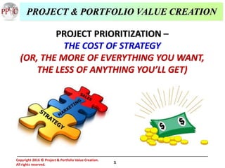1
Copyright 2016 Project & Portfolio Value Creation.
All rights reserved.
©
PROJECT PRIORITIZATION –
THE COST OF STRATEGY
(OR, THE MORE OF EVERYTHING YOU WANT,
THE LESS OF ANYTHING YOU’LL GET)
PROJECT & PORTFOLIO VALUE CREATION
 