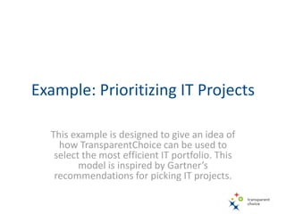 Example: Prioritizing IT Projects
This example is designed to give an idea of
how TransparentChoice can be used to
select the most efficient IT portfolio. This
model is inspired by Gartner’s
recommendations for picking IT projects.
 