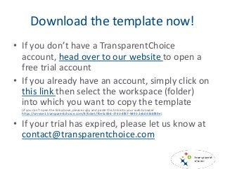 Download the template now!
• If you don’t have a TransparentChoice
account, head over to our website to open a
free trial account
• If you already have an account, simply click on
this link then select the workspace (folder)
into which you want to copy the template
(if you can’t open the link above, please copy and paste this link into your web browser
https://service1.transparentchoice.com/#/ticket/70e5c004-3741-4f87-9491-2eb03338f89e)
• If your trial has expired, please let us know at
contact@transparentchoice.com
 