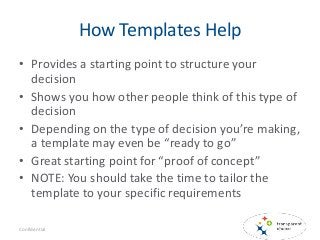 How Templates Help
• Provides a starting point to structure your
decision
• Shows you how other people think of this type of
decision
• Depending on the type of decision you’re making,
a template may even be “ready to go”
• Great starting point for “proof of concept”
• NOTE: You should take the time to tailor the
template to your specific requirements
Confidential
 