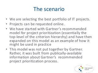 The scenario
• We are selecting the best portfolio of IT projects.
• Projects can be requested online.
• We have started with Gartner’s recommended
model for project prioritization (essentially the
top-level of the criterion hierarchy) and have then
expanded on this model as an example of how it
might be used in practice
• This model was not put together by Gartner.
Rather, it was built from publically-available
information about Gartner’s recommended
project prioritization process.
 