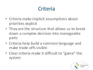 Criteria
• Criteria make implicit assumptions about
priorities explicit
• They are the structure that allows us to break
down a complex decision into manageable
parts
• Criteria help build a common language and
make trade-offs visible
• Clear criteria make it difficult to “game” the
system
 