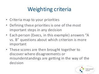 Weighting criteria
• Criteria map to your priorities
• Defining these priorities is one of the most
important steps in any decision
• Each person (Execs, in this example) answers “A
vs. B” questions about which criterion is more
important
• These scores are then brought together to
discover where disagreements or
misunderstandings are getting in the way of the
decision
 