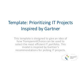 Template: Prioritizing IT Projects
Inspired by Gartner
This template is designed to give an idea of
how TransparentChoice can be used to
select the most efficient IT portfolio. This
model is inspired by Gartner’s
recommendations for picking IT projects.
 