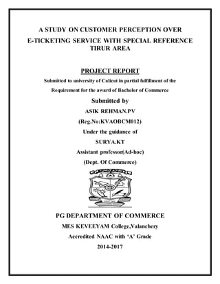 A STUDY ON CUSTOMER PERCEPTION OVER
E-TICKETING SERVICE WITH SPECIAL REFERENCE
TIRUR AREA
PROJECT REPORT
Submitted to university of Calicut in partial fulfillment of the
Requirement for the award of Bachelor of Commerce
Submitted by
ASIK REHMAN.PV
(Reg.No:KVAOBCM012)
Under the guidance of
SURYA.KT
Assistant professor(Ad-hoc)
(Dept. Of Commerce)
PG DEPARTMENT OF COMMERCE
MES KEVEEYAM College,Valanchery
Accredited NAAC with ‘A’ Grade
2014-2017
 
