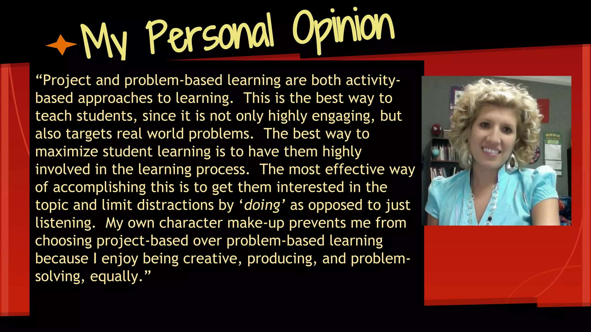 My Personal Opinion
“Project and problem-based learning are both activity-
based approaches to learning. This is the best way to
teach students, since it is not only highly engaging, but
also targets real world problems. The best way to
maximize student learning is to have them highly
involved in the learning process. The most effective way
of accomplishing this is to get them interested in the
topic and limit distractions by ‘doing’ as opposed to just
listening. My own character make-up prevents me from
choosing project-based over problem-based learning
because I enjoy being creative, producing, and problem-
solving, equally.”
 