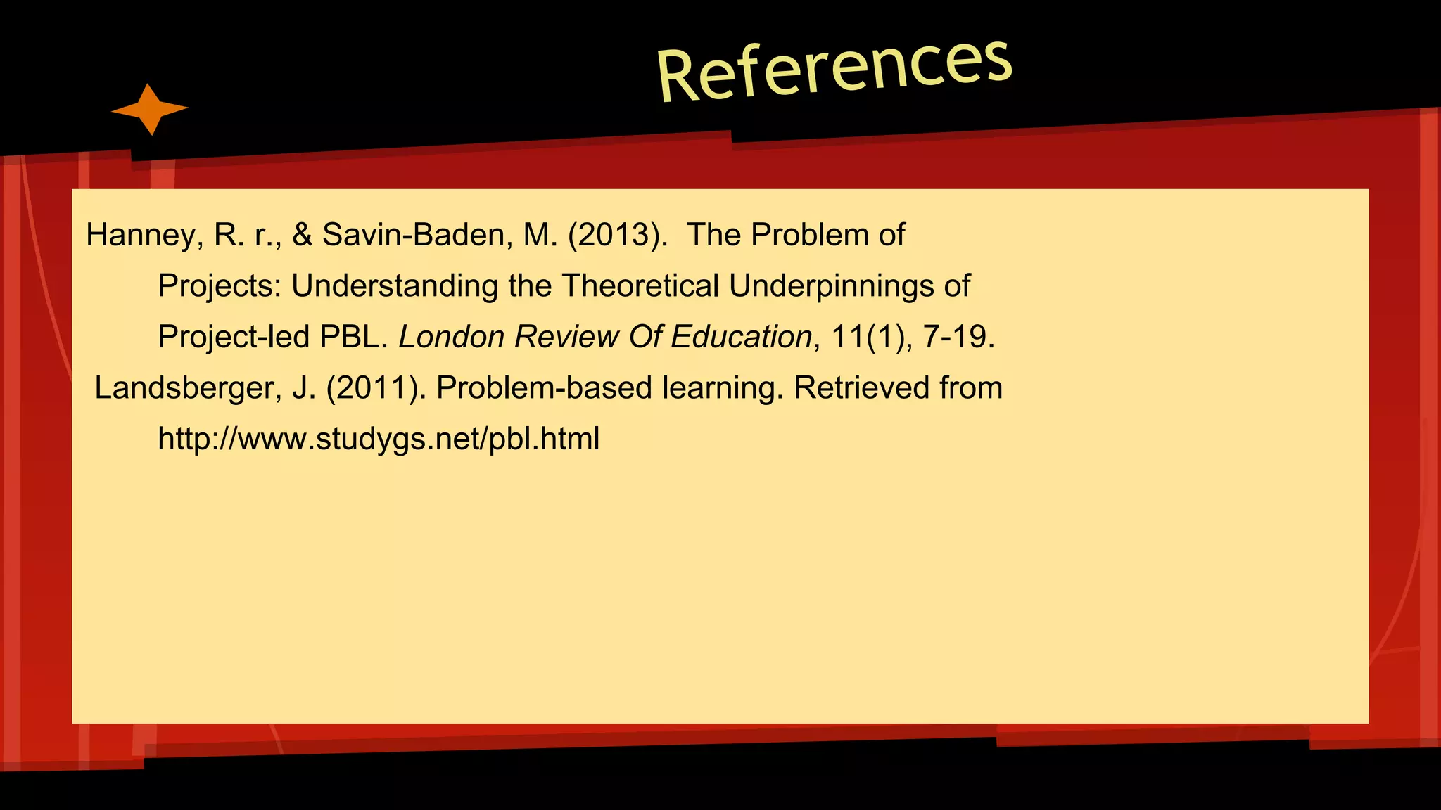 References
Hanney, R. r., & Savin-Baden, M. (2013). The Problem of
Projects: Understanding the Theoretical Underpinnings of
Project-led PBL. London Review Of Education, 11(1), 7-19.
Landsberger, J. (2011). Problem-based learning. Retrieved from
http://www.studygs.net/pbl.html
 